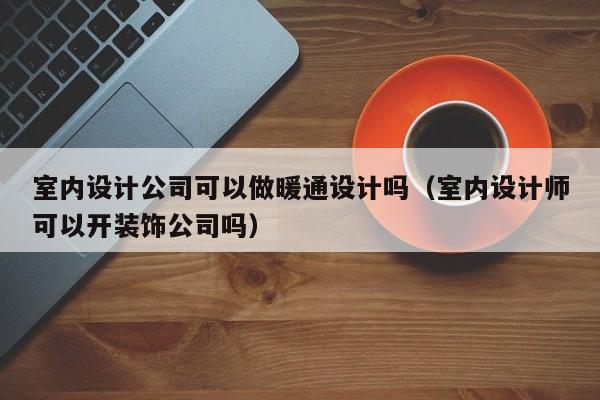 室内设计公司可以做暖通设计吗（室内设计师可以开装饰公司吗）