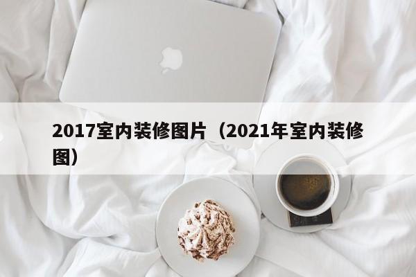 2017室内装修图片(2021年室内装修图) 2017室内装修图片(2021年室内装修图)