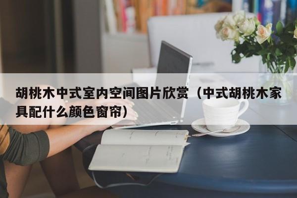 胡桃木中式室内空间图片欣赏（中式胡桃木家具配什么颜色窗帘）