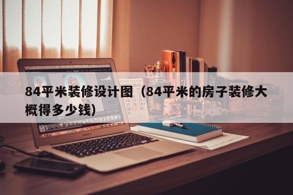 84平米装修设计图（84平米的房子装修大概得多少钱）
