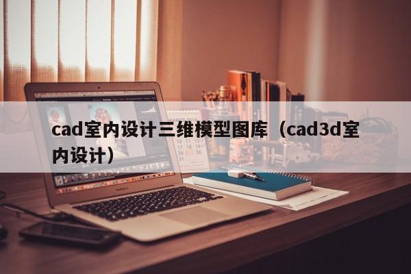 cad室内设计三维模型图库（cad3d室内设计）