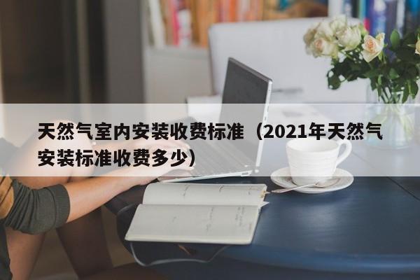 天然气室内安装收费标准（2021年天然气安装标准收费多少）