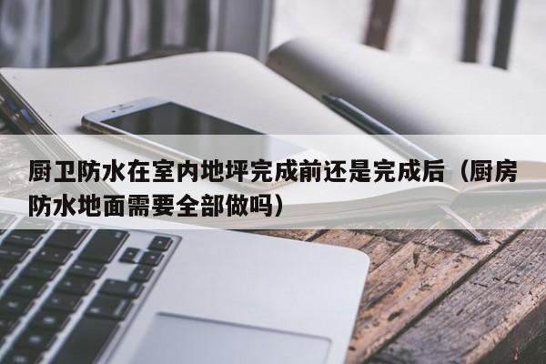 厨卫防水在室内地坪完成前还是完成后（厨房防水地面需要全部做吗）