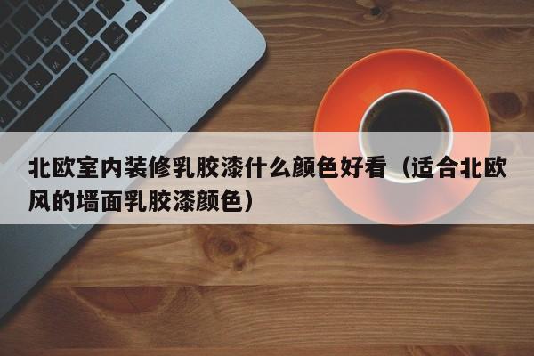 北欧室内装修*胶漆什么颜色好看（适合北欧风的墙面*胶漆颜色）