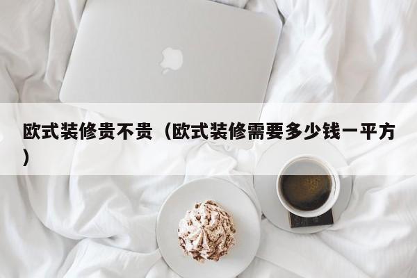 欧式装修贵不贵(欧式装修需要多少钱一平方) 欧式装修贵不贵(欧式装修需要多少钱一平方)
