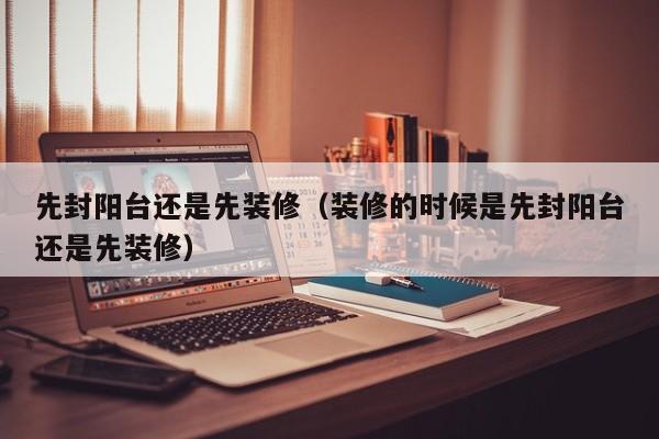 先封阳台还是先装修（装修的时候是先封阳台还是先装修）