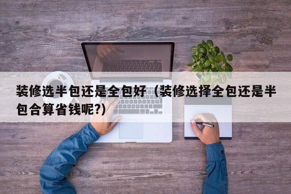 装修选半包还是全包好（装修选择全包还是半包合算省钱呢?）