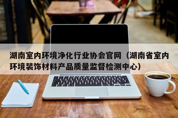 湖南室内环境净化行业协会官网（湖南省室内环境装饰材料产品质量监督检测中心）
