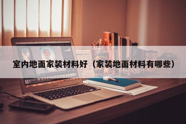 室内地面家装材料好(家装地面材料有哪些) 室内地面家装材料好(家装地面材料有哪些)