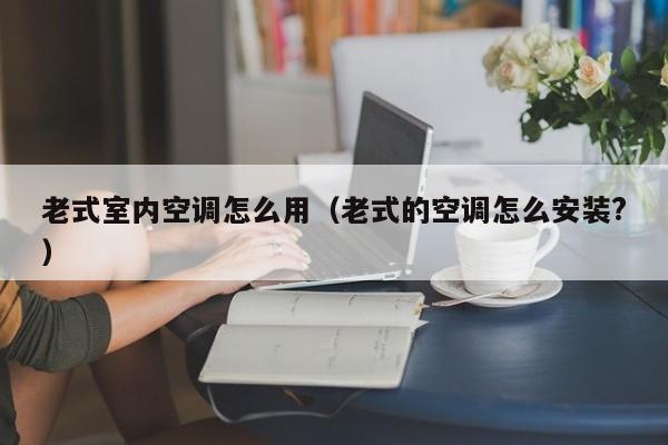 老式室内空调怎么用(老式的空调怎么安装?) 老式室内空调怎么用(老式的空调怎么安装?)