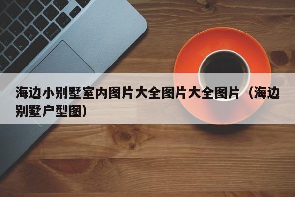 海边小别墅室内图片大全图片大全图片(海边别墅户型图) 海边小别墅室内图片大全图片大全图片(海边别墅户型图)
