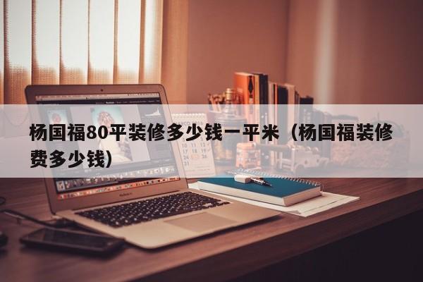 杨国福80平装修多少钱一平米（杨国福装修费多少钱）