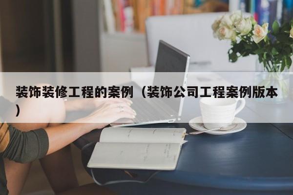 装饰装修工程的案例（装饰公司工程案例版本）