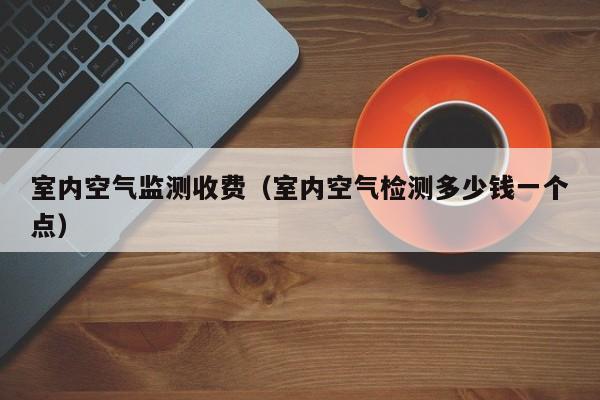 室内空气监测收费(室内空气检测多少钱一个点) 室内空气监测收费(室内空气检测多少钱一个点)
