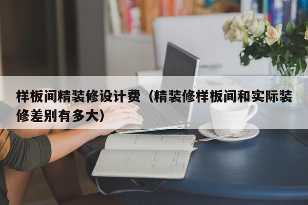 样板间精装修设计费（精装修样板间和实际装修差别有多大）