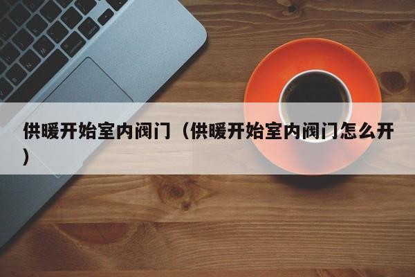 供暖开始室内阀门（供暖开始室内阀门怎么开）