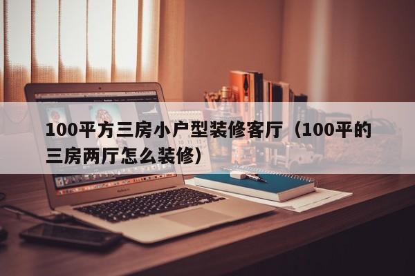 100平方三房小户型装修客厅（100平的三房两厅怎么装修）