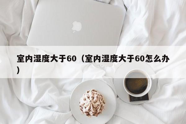 室内湿度大于60（室内湿度大于60怎么办）