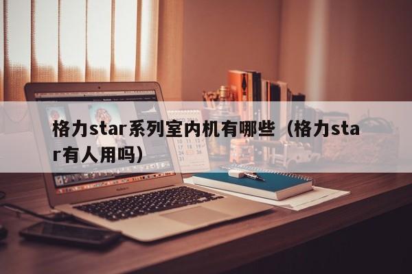 格力star系列室内机有哪些(格力star有人用吗) 格力star系列室内机有哪些(格力star有人用吗)