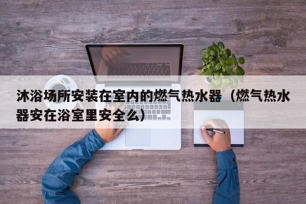 沐浴场所安装在室内的燃气热水器（燃气热水器安在浴室里安全么）