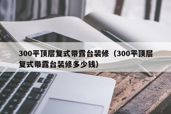 300平顶层复式带露台装修（300平顶层复式带露台装修多少钱）