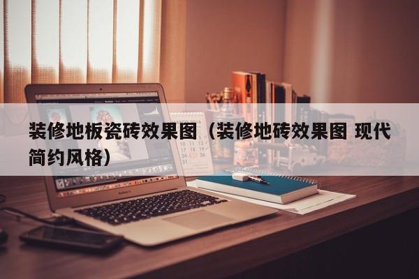 装修地板瓷砖效果图（装修地砖效果图 现代简约风格）