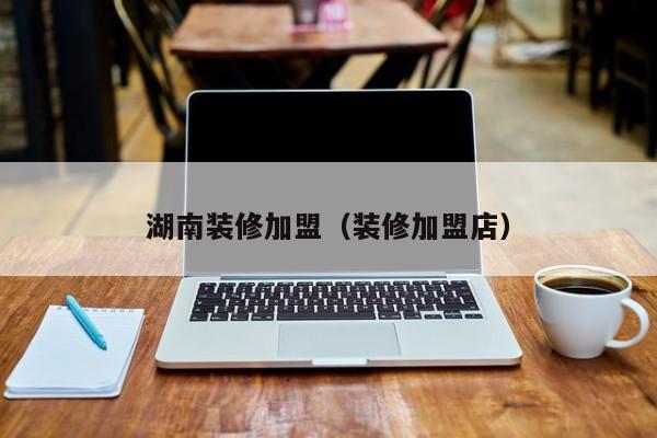 湖南装修加盟（装修加盟店）