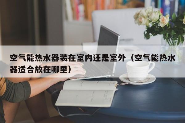 空气能热水器装在室内还是室外（空气能热水器适合放在哪里）