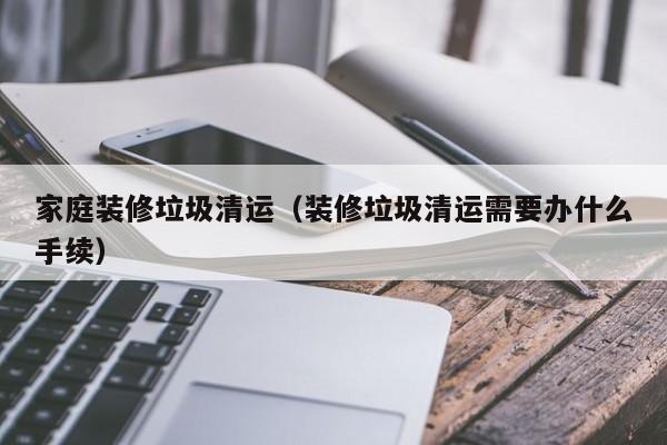 家庭装修垃圾清运（装修垃圾清运需要办什么手续）