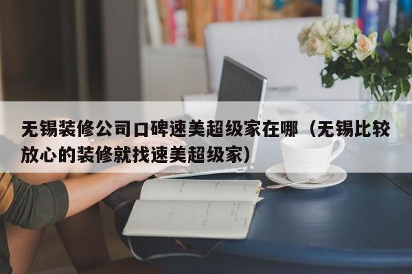 无锡装修公司口碑速美超级家在哪（无锡比较放心的装修就找速美超级家）