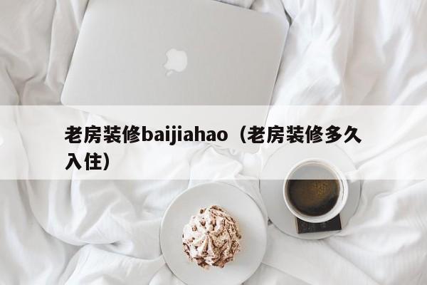 老房装修baijiahao（老房装修多久入住）