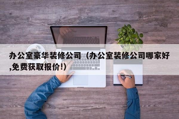办公室豪华装修公司（办公室装修公司哪家好,免费获取报价!）