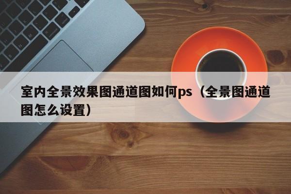 室内全景效果图通道图如何ps（全景图通道图怎么设置）