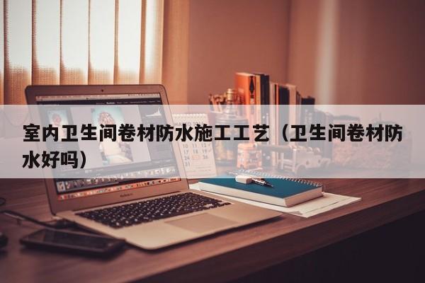 室内卫生间卷材防水施工工艺（卫生间卷材防水好吗）