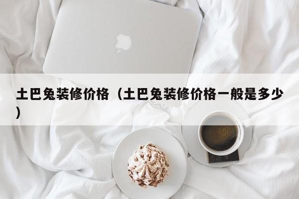 土巴兔装修价格(土巴兔装修价格一般是多少) 土巴兔装修价格(土巴兔装修价格一般是多少)
