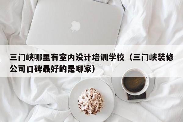 三门峡哪里有室内设计培训学校（三门峡装修公司口碑最好的是哪家）
