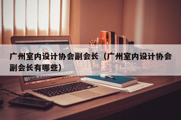 广州室内设计协会副会长（广州室内设计协会副会长有哪些）