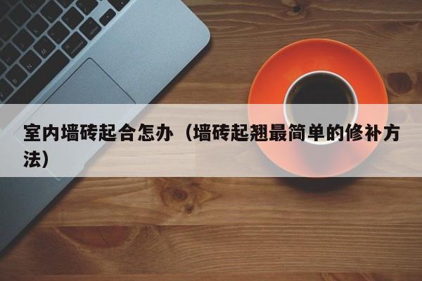 室内墙砖起合怎办（墙砖起翘最简单的修补方法）