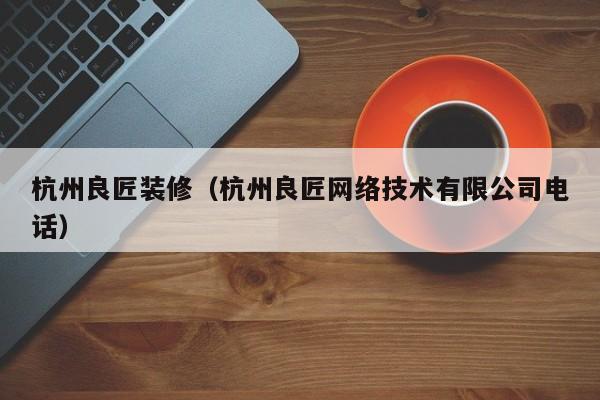 杭州良匠装修（杭州良匠网络技术有限公司电话）