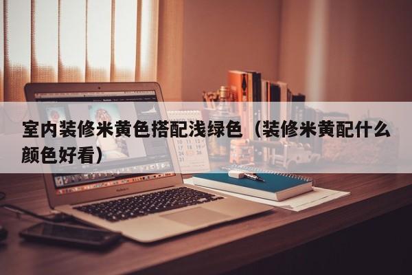 室内装修米**搭配浅绿色(装修米黄配什么颜色好看) 室内装修米**搭配浅绿色(装修米黄配什么颜色好看)