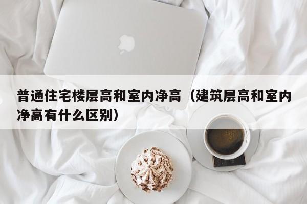 普通住宅楼层高和室内净高（建筑层高和室内净高有什么区别）