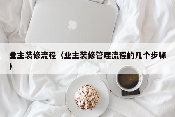 业主装修流程（业主装修管理流程的几个步骤）