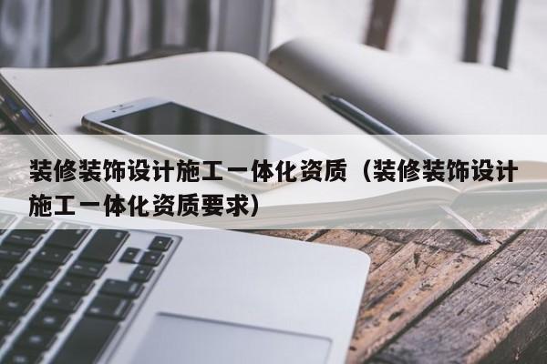 装修装饰设计施工一体化资质（装修装饰设计施工一体化资质要求）