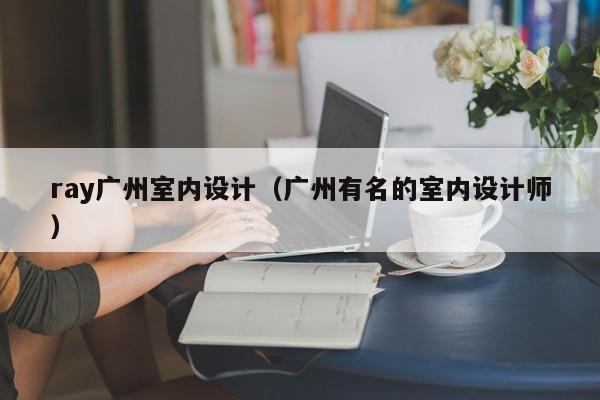 ray广州室内设计（广州有名的室内设计师）