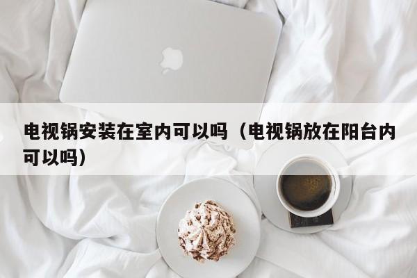 电视锅安装在室内可以吗（电视锅放在阳台内可以吗）