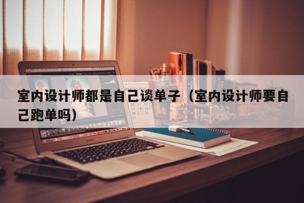 室内设计师都是自己谈单子（室内设计师要自己跑单吗）