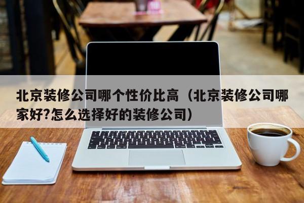 北京装修公司哪个性价比高(北京装修公司哪家好?怎么选择好的装修公司) 北京装修公司哪个性价比高(北京装修公司哪家好?怎么选择好的装修公司)