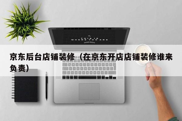京东后台店铺装修（在京东开店店铺装修谁来负责）