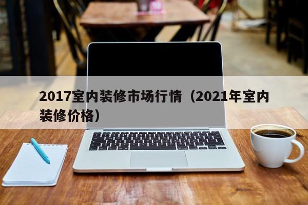 2017室内装修市场行情(2021年室内装修价格) 2017室内装修市场行情(2021年室内装修价格)