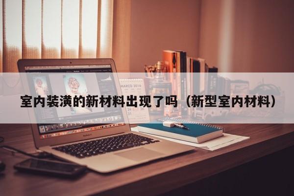 室内装潢的新材料出现了吗(新型室内材料) 室内装潢的新材料出现了吗(新型室内材料)